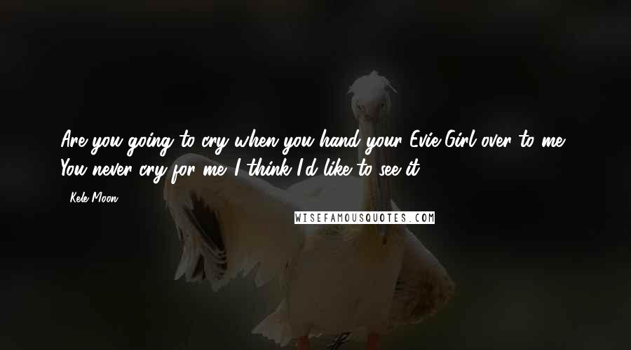 Kele Moon Quotes: Are you going to cry when you hand your Evie Girl over to me? You never cry for me. I think I'd like to see it.