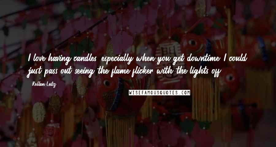 Kellan Lutz Quotes: I love having candles, especially when you get downtime. I could just pass out seeing the flame flicker with the lights off.
