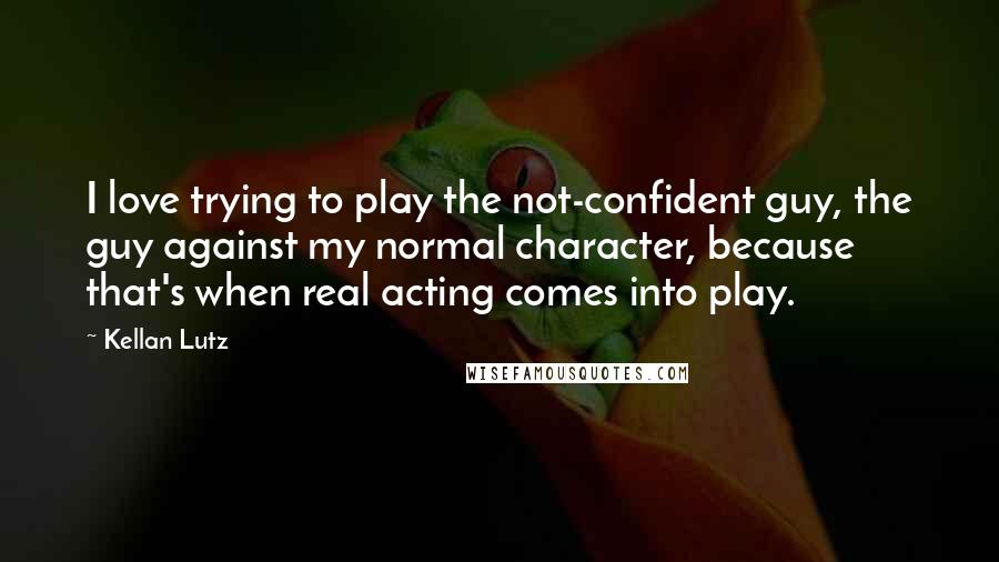 Kellan Lutz Quotes: I love trying to play the not-confident guy, the guy against my normal character, because that's when real acting comes into play.