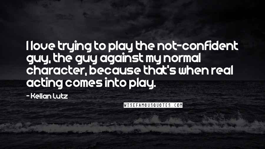 Kellan Lutz Quotes: I love trying to play the not-confident guy, the guy against my normal character, because that's when real acting comes into play.