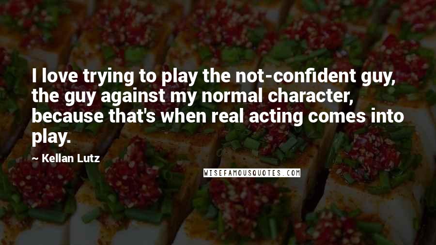 Kellan Lutz Quotes: I love trying to play the not-confident guy, the guy against my normal character, because that's when real acting comes into play.