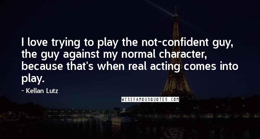 Kellan Lutz Quotes: I love trying to play the not-confident guy, the guy against my normal character, because that's when real acting comes into play.