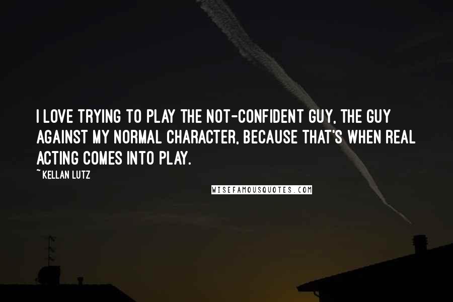 Kellan Lutz Quotes: I love trying to play the not-confident guy, the guy against my normal character, because that's when real acting comes into play.