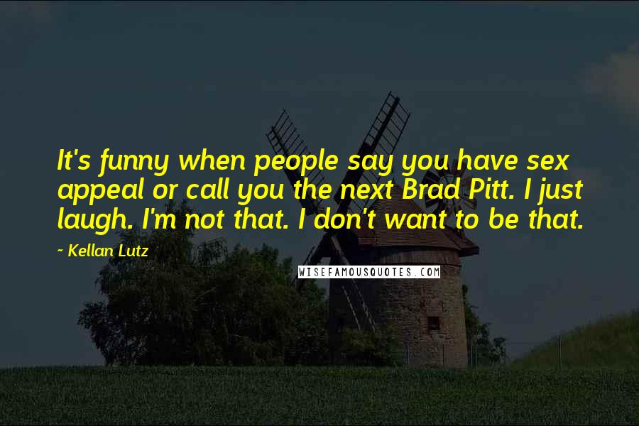 Kellan Lutz Quotes: It's funny when people say you have sex appeal or call you the next Brad Pitt. I just laugh. I'm not that. I don't want to be that.