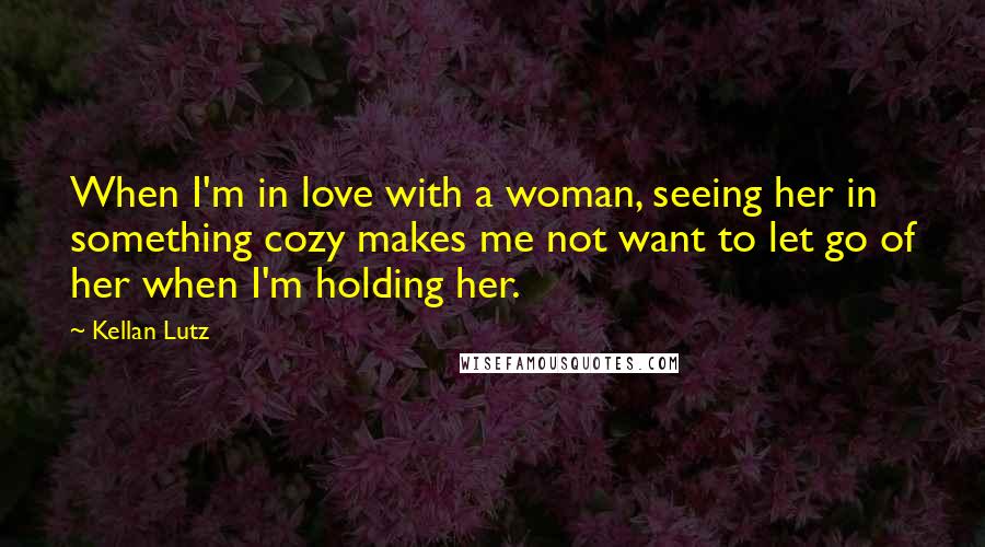 Kellan Lutz Quotes: When I'm in love with a woman, seeing her in something cozy makes me not want to let go of her when I'm holding her.