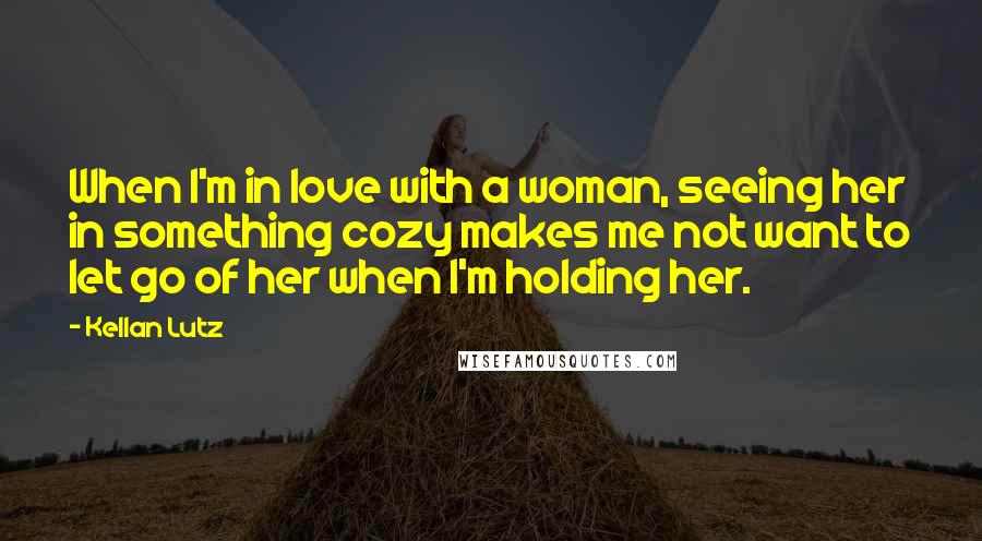 Kellan Lutz Quotes: When I'm in love with a woman, seeing her in something cozy makes me not want to let go of her when I'm holding her.