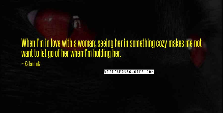 Kellan Lutz Quotes: When I'm in love with a woman, seeing her in something cozy makes me not want to let go of her when I'm holding her.