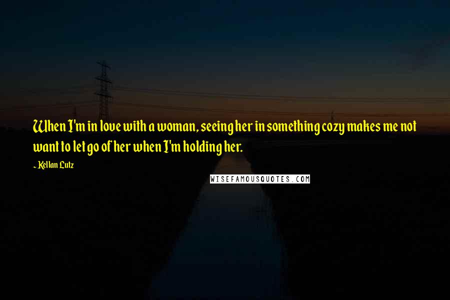 Kellan Lutz Quotes: When I'm in love with a woman, seeing her in something cozy makes me not want to let go of her when I'm holding her.