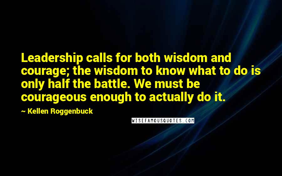 Kellen Roggenbuck Quotes: Leadership calls for both wisdom and courage; the wisdom to know what to do is only half the battle. We must be courageous enough to actually do it.