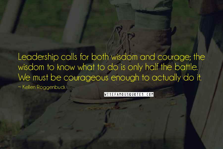 Kellen Roggenbuck Quotes: Leadership calls for both wisdom and courage; the wisdom to know what to do is only half the battle. We must be courageous enough to actually do it.