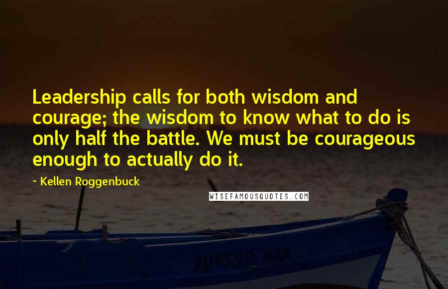 Kellen Roggenbuck Quotes: Leadership calls for both wisdom and courage; the wisdom to know what to do is only half the battle. We must be courageous enough to actually do it.