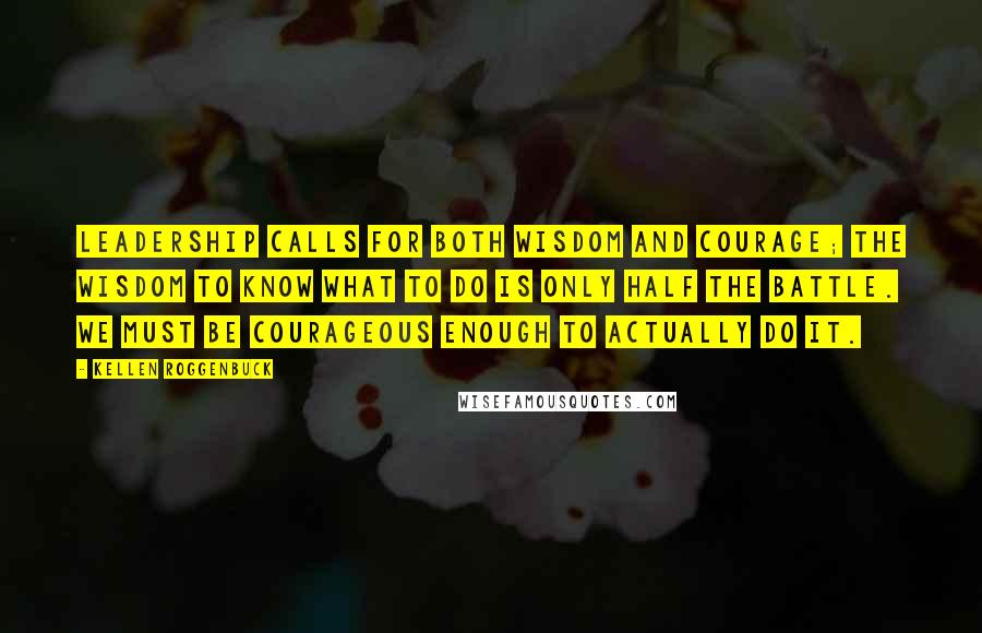 Kellen Roggenbuck Quotes: Leadership calls for both wisdom and courage; the wisdom to know what to do is only half the battle. We must be courageous enough to actually do it.