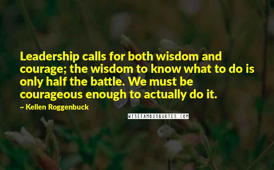 Kellen Roggenbuck Quotes: Leadership calls for both wisdom and courage; the wisdom to know what to do is only half the battle. We must be courageous enough to actually do it.