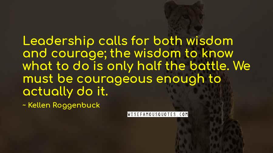 Kellen Roggenbuck Quotes: Leadership calls for both wisdom and courage; the wisdom to know what to do is only half the battle. We must be courageous enough to actually do it.