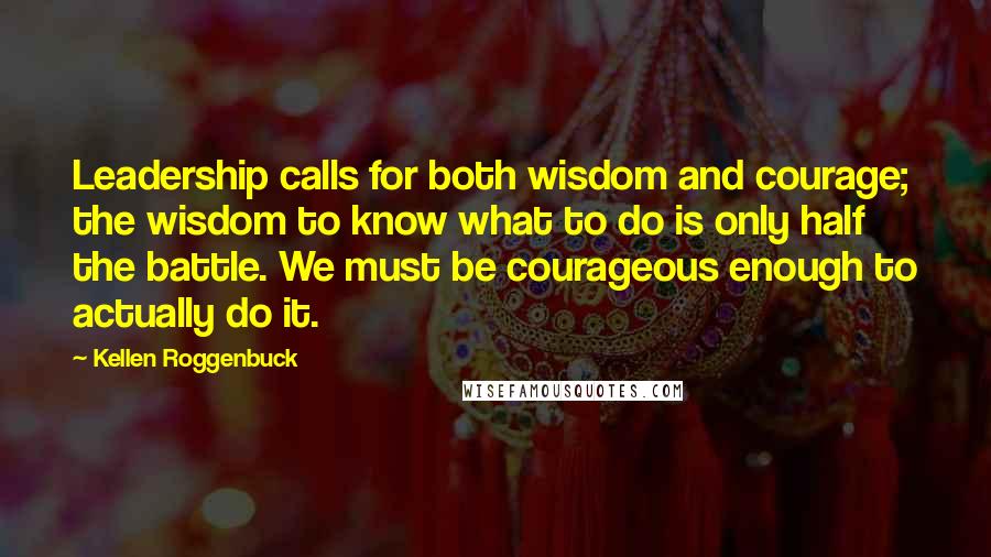 Kellen Roggenbuck Quotes: Leadership calls for both wisdom and courage; the wisdom to know what to do is only half the battle. We must be courageous enough to actually do it.