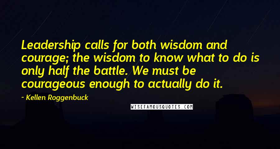 Kellen Roggenbuck Quotes: Leadership calls for both wisdom and courage; the wisdom to know what to do is only half the battle. We must be courageous enough to actually do it.