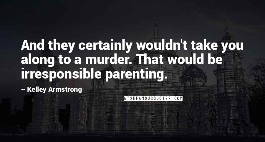 Kelley Armstrong Quotes: And they certainly wouldn't take you along to a murder. That would be irresponsible parenting.