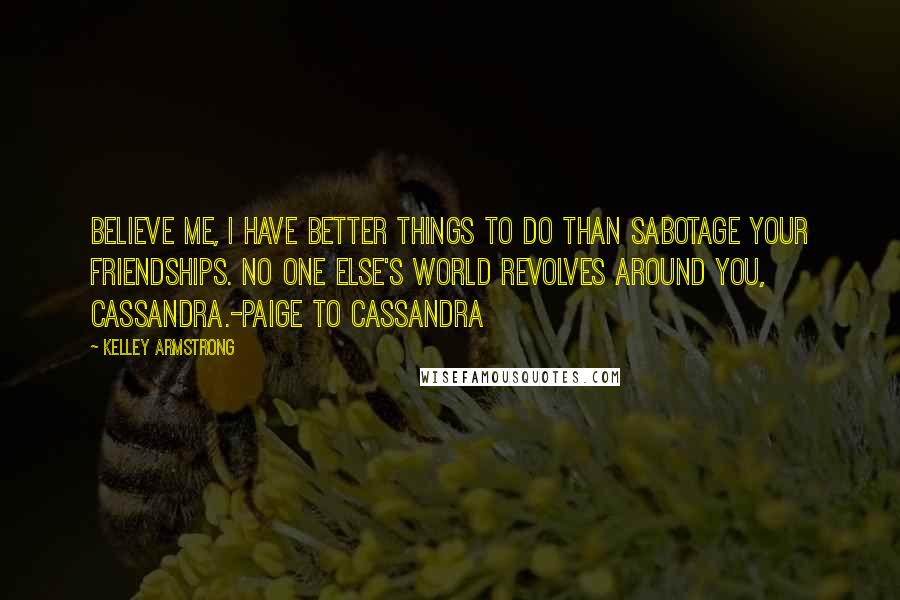 Kelley Armstrong Quotes: Believe me, I have better things to do than sabotage your friendships. No one else's world revolves around you, Cassandra.-Paige to Cassandra