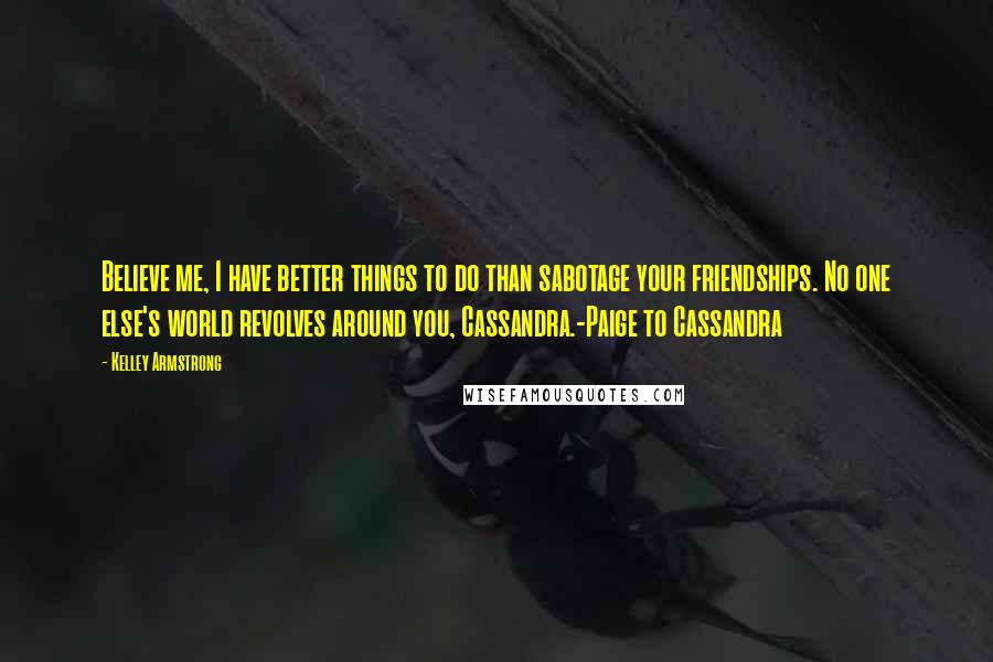 Kelley Armstrong Quotes: Believe me, I have better things to do than sabotage your friendships. No one else's world revolves around you, Cassandra.-Paige to Cassandra