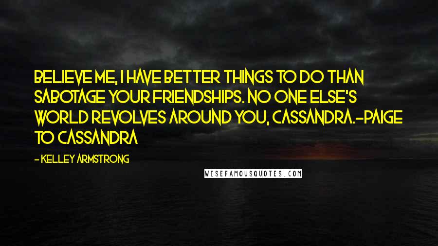 Kelley Armstrong Quotes: Believe me, I have better things to do than sabotage your friendships. No one else's world revolves around you, Cassandra.-Paige to Cassandra