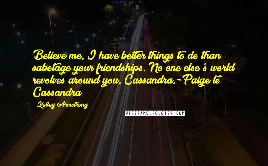 Kelley Armstrong Quotes: Believe me, I have better things to do than sabotage your friendships. No one else's world revolves around you, Cassandra.-Paige to Cassandra