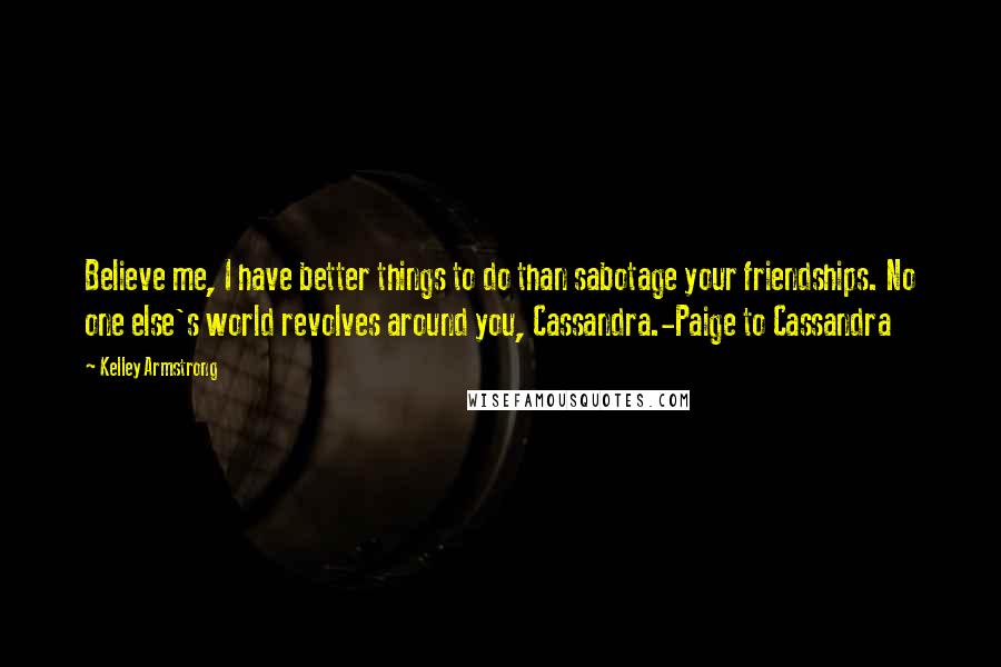 Kelley Armstrong Quotes: Believe me, I have better things to do than sabotage your friendships. No one else's world revolves around you, Cassandra.-Paige to Cassandra