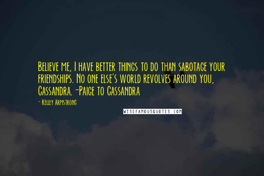 Kelley Armstrong Quotes: Believe me, I have better things to do than sabotage your friendships. No one else's world revolves around you, Cassandra.-Paige to Cassandra