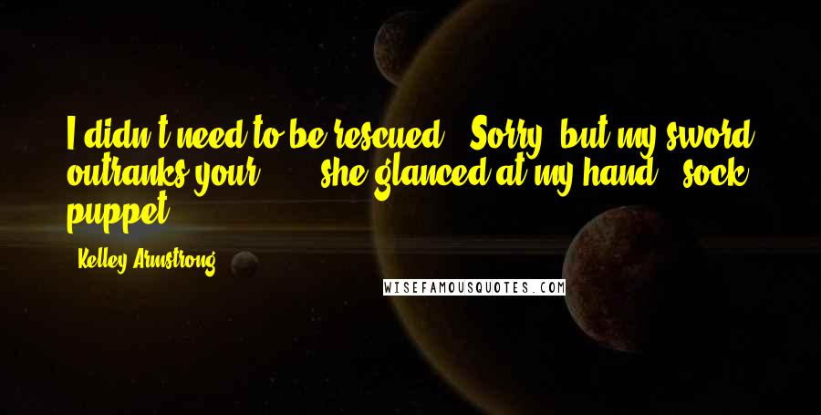 Kelley Armstrong Quotes: I didn't need to be rescued.""Sorry, but my sword outranks your ... " she glanced at my hand, "sock puppet.