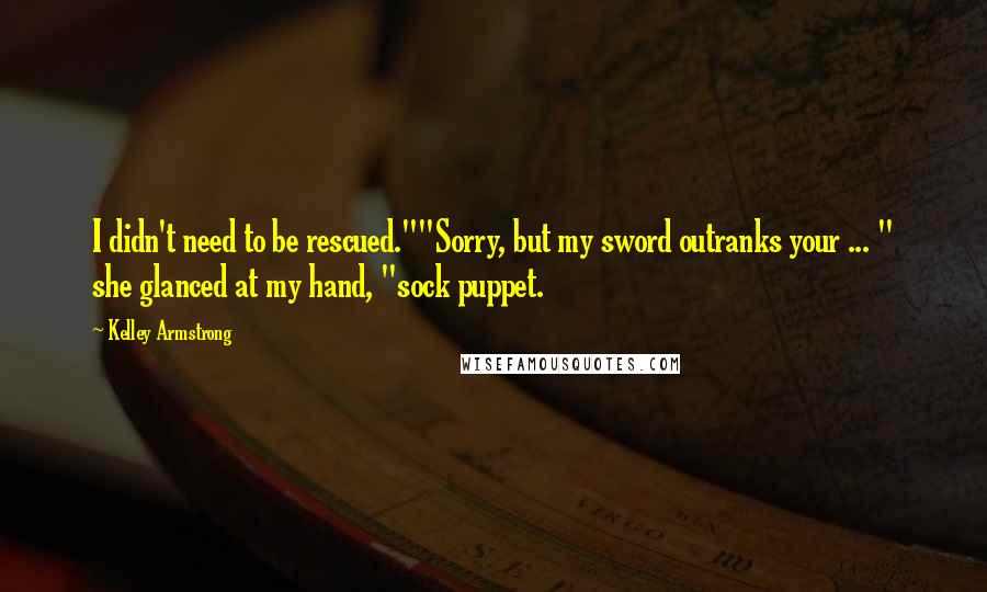 Kelley Armstrong Quotes: I didn't need to be rescued.""Sorry, but my sword outranks your ... " she glanced at my hand, "sock puppet.