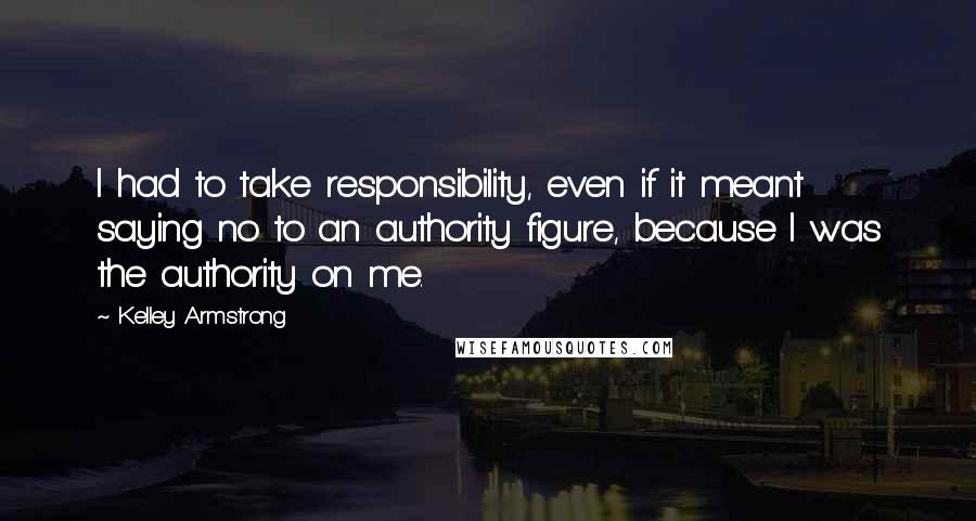Kelley Armstrong Quotes: I had to take responsibility, even if it meant saying no to an authority figure, because I was the authority on me.