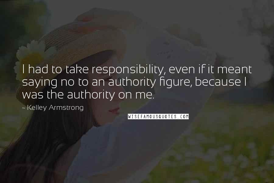 Kelley Armstrong Quotes: I had to take responsibility, even if it meant saying no to an authority figure, because I was the authority on me.