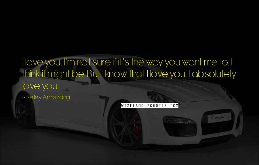 Kelley Armstrong Quotes: I love you. I'm not sure if it's the way you want me to. I think it might be. But I know that I love you. I absolutely love you.