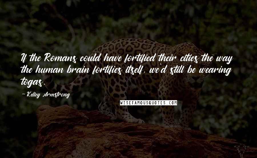 Kelley Armstrong Quotes: If the Romans could have fortified their cities the way the human brain fortifies itself, we'd still be wearing togas.