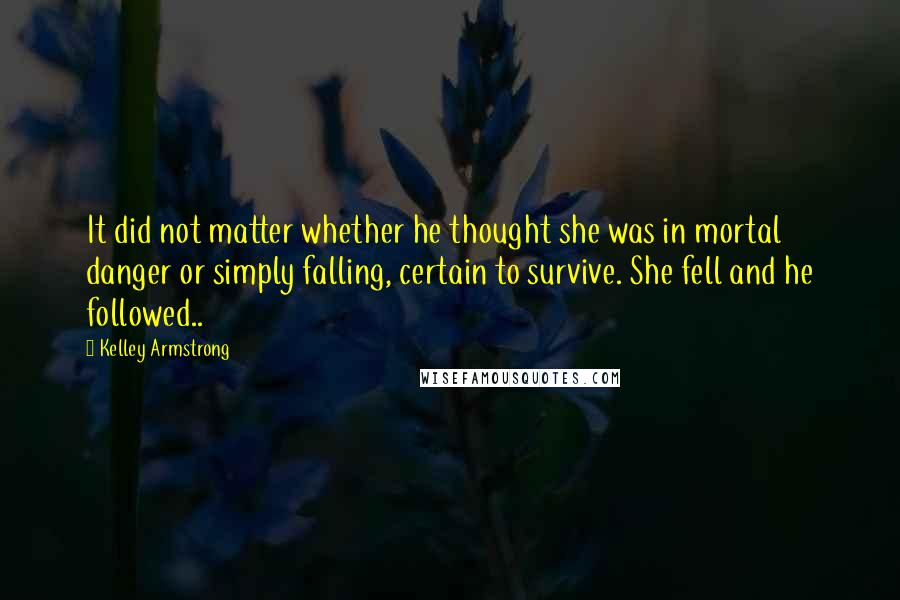 Kelley Armstrong Quotes: It did not matter whether he thought she was in mortal danger or simply falling, certain to survive. She fell and he followed..