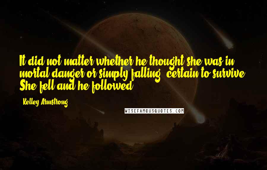 Kelley Armstrong Quotes: It did not matter whether he thought she was in mortal danger or simply falling, certain to survive. She fell and he followed..