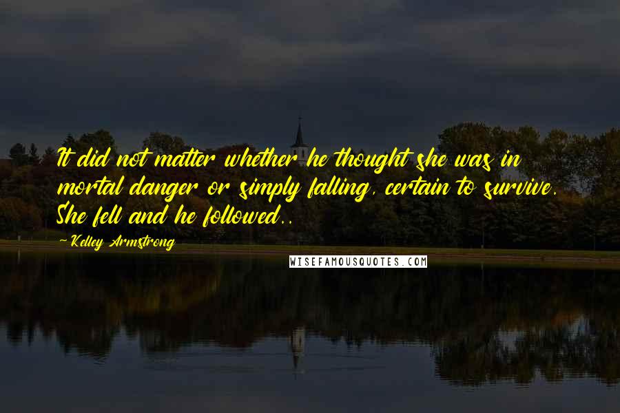 Kelley Armstrong Quotes: It did not matter whether he thought she was in mortal danger or simply falling, certain to survive. She fell and he followed..