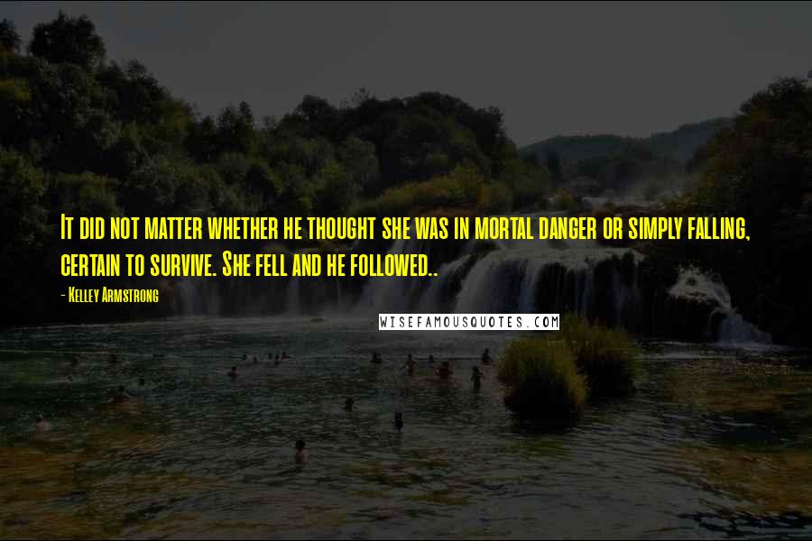 Kelley Armstrong Quotes: It did not matter whether he thought she was in mortal danger or simply falling, certain to survive. She fell and he followed..