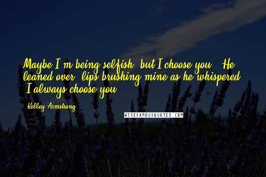 Kelley Armstrong Quotes: Maybe I'm being selfish, but I choose you." He leaned over, lips brushing mine as he whispered, "I always choose you.