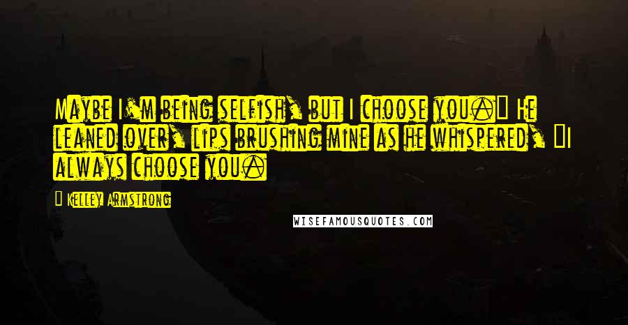 Kelley Armstrong Quotes: Maybe I'm being selfish, but I choose you." He leaned over, lips brushing mine as he whispered, "I always choose you.