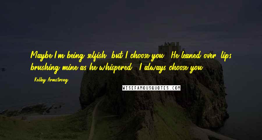 Kelley Armstrong Quotes: Maybe I'm being selfish, but I choose you." He leaned over, lips brushing mine as he whispered, "I always choose you.