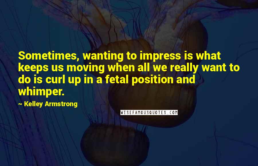 Kelley Armstrong Quotes: Sometimes, wanting to impress is what keeps us moving when all we really want to do is curl up in a fetal position and whimper.