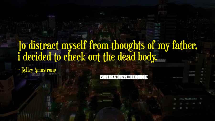 Kelley Armstrong Quotes: To distract myself from thoughts of my father, i decided to check out the dead body.