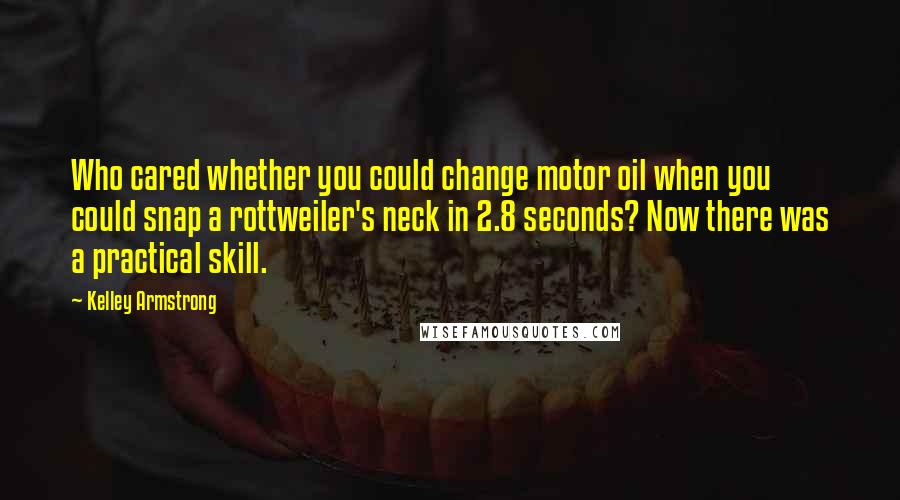 Kelley Armstrong Quotes: Who cared whether you could change motor oil when you could snap a rottweiler's neck in 2.8 seconds? Now there was a practical skill.