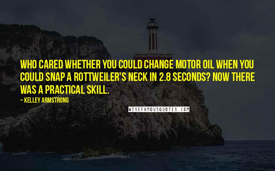 Kelley Armstrong Quotes: Who cared whether you could change motor oil when you could snap a rottweiler's neck in 2.8 seconds? Now there was a practical skill.