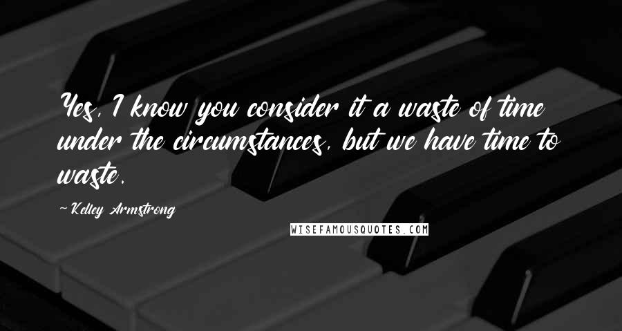 Kelley Armstrong Quotes: Yes, I know you consider it a waste of time under the circumstances, but we have time to waste.