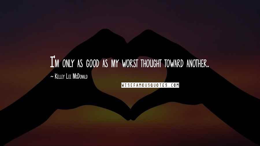 Kelley Lee McDonald Quotes: I'm only as good as my worst thought toward another.