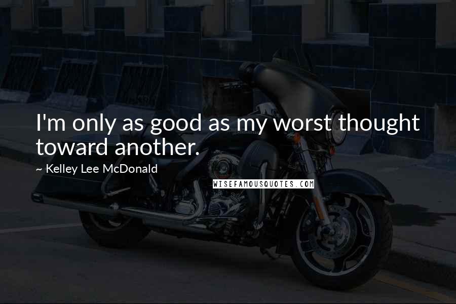 Kelley Lee McDonald Quotes: I'm only as good as my worst thought toward another.
