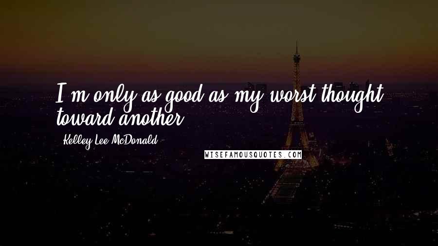 Kelley Lee McDonald Quotes: I'm only as good as my worst thought toward another.