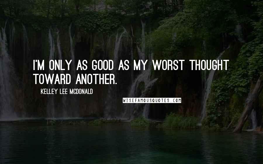 Kelley Lee McDonald Quotes: I'm only as good as my worst thought toward another.