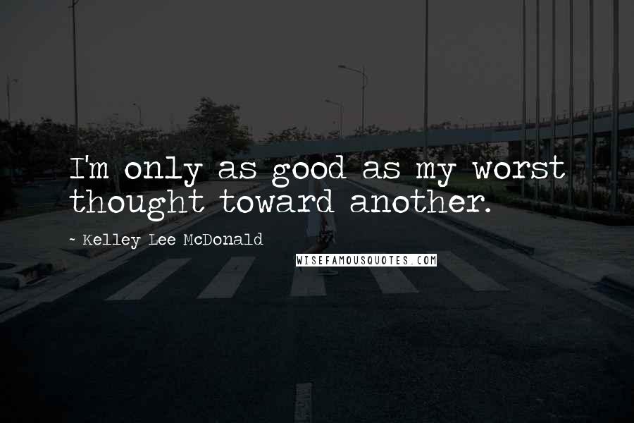 Kelley Lee McDonald Quotes: I'm only as good as my worst thought toward another.